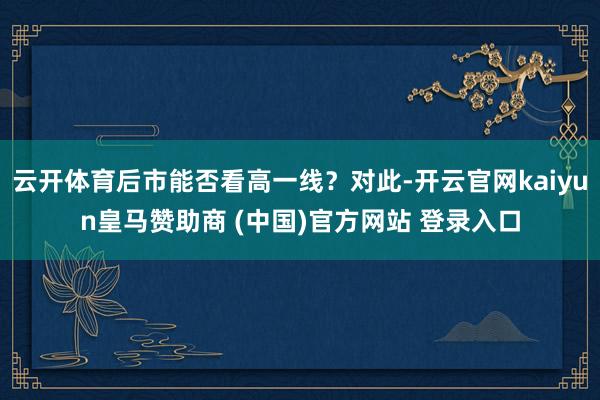 云开体育后市能否看高一线？对此-开云官网kaiyun皇马赞助商 (中国)官方网站 登录入口