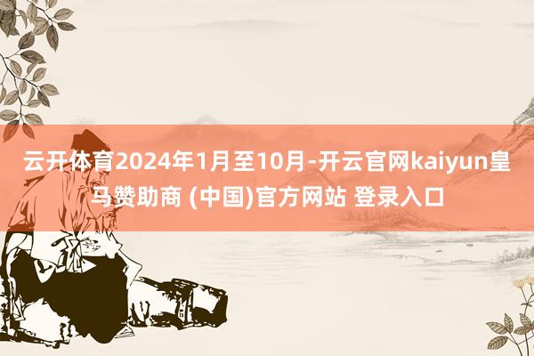 云开体育2024年1月至10月-开云官网kaiyun皇马赞助商 (中国)官方网站 登录入口