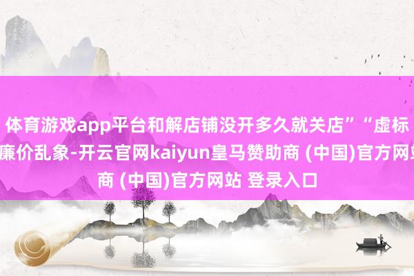 体育游戏app平台和解店铺没开多久就关店”“虚标扫码价”等廉价乱象-开云官网kaiyun皇马赞助商 (中国)官方网站 登录入口
