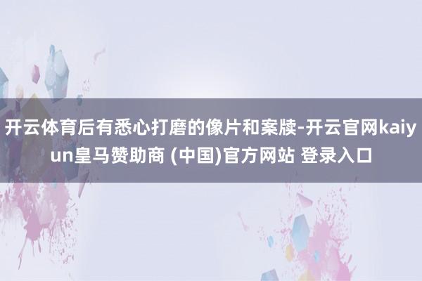 开云体育后有悉心打磨的像片和案牍-开云官网kaiyun皇马赞助商 (中国)官方网站 登录入口