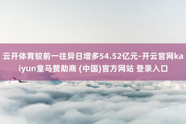 云开体育较前一往异日增多54.52亿元-开云官网kaiyun皇马赞助商 (中国)官方网站 登录入口