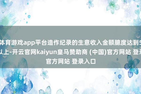 体育游戏app平台造作纪录的生意收入金额臆度达到5亿元以上-开云官网kaiyun皇马赞助商 (中国)官方网站 登录入口