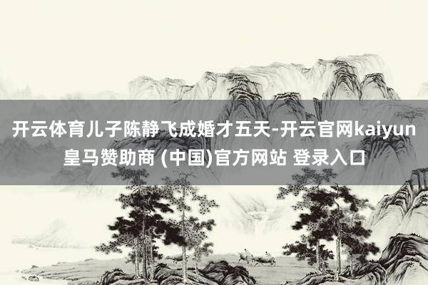 开云体育儿子陈静飞成婚才五天-开云官网kaiyun皇马赞助商 (中国)官方网站 登录入口