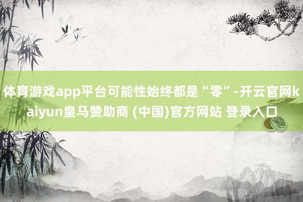 体育游戏app平台可能性始终都是“零”-开云官网kaiyun皇马赞助商 (中国)官方网站 登录入口