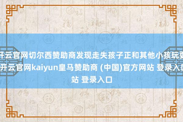 开云官网切尔西赞助商发现走失孩子正和其他小孩玩耍-开云官网kaiyun皇马赞助商 (中国)官方网站 登录入口