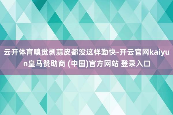 云开体育嗅觉剥蒜皮都没这样勤快-开云官网kaiyun皇马赞助商 (中国)官方网站 登录入口
