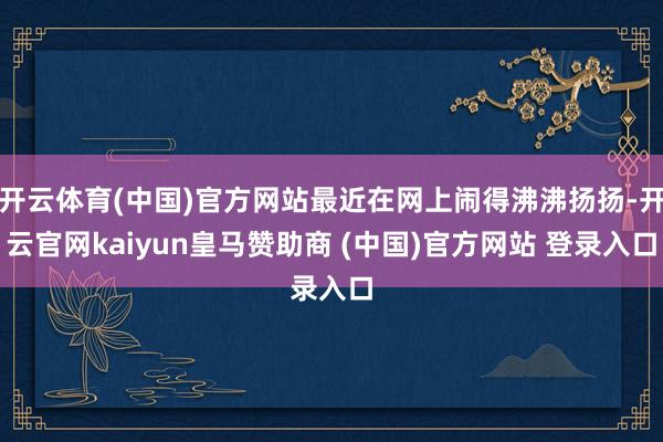 开云体育(中国)官方网站最近在网上闹得沸沸扬扬-开云官网kaiyun皇马赞助商 (中国)官方网站 登录入口