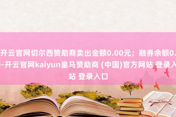开云官网切尔西赞助商卖出金额0.00元；融券余额0.00-开云官网kaiyun皇马赞助商 (中国)官方网站 登录入口