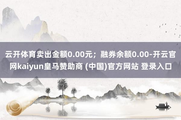 云开体育卖出金额0.00元；融券余额0.00-开云官网kaiyun皇马赞助商 (中国)官方网站 登录入口