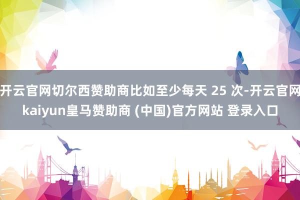 开云官网切尔西赞助商比如至少每天 25 次-开云官网kaiyun皇马赞助商 (中国)官方网站 登录入口