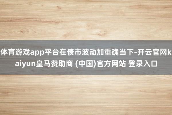 体育游戏app平台在债市波动加重确当下-开云官网kaiyun皇马赞助商 (中国)官方网站 登录入口