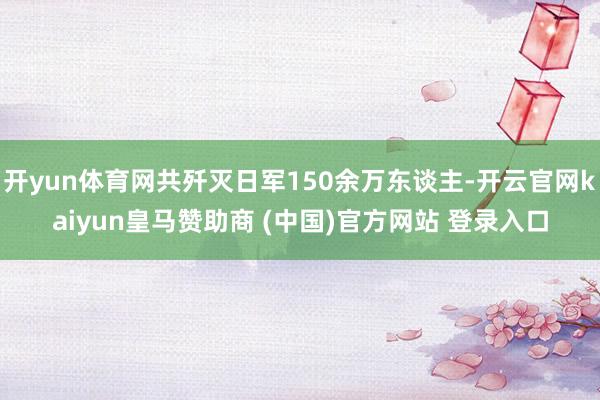 开yun体育网共歼灭日军150余万东谈主-开云官网kaiyun皇马赞助商 (中国)官方网站 登录入口