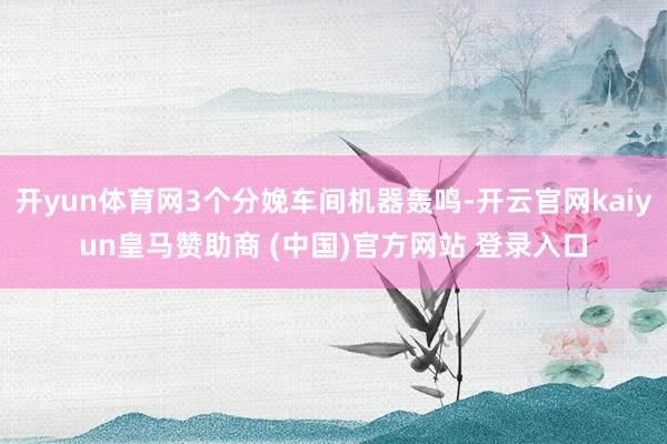 开yun体育网3个分娩车间机器轰鸣-开云官网kaiyun皇马赞助商 (中国)官方网站 登录入口
