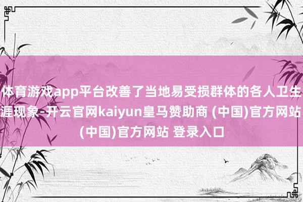 体育游戏app平台改善了当地易受损群体的各人卫生环境和生涯现象-开云官网kaiyun皇马赞助商 (中国)官方网站 登录入口