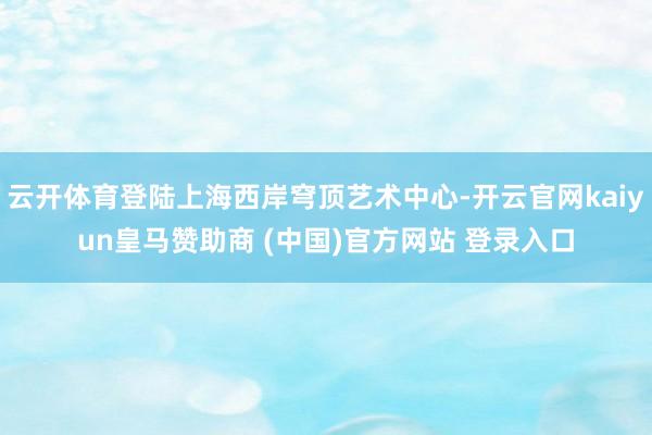 云开体育登陆上海西岸穹顶艺术中心-开云官网kaiyun皇马赞助商 (中国)官方网站 登录入口