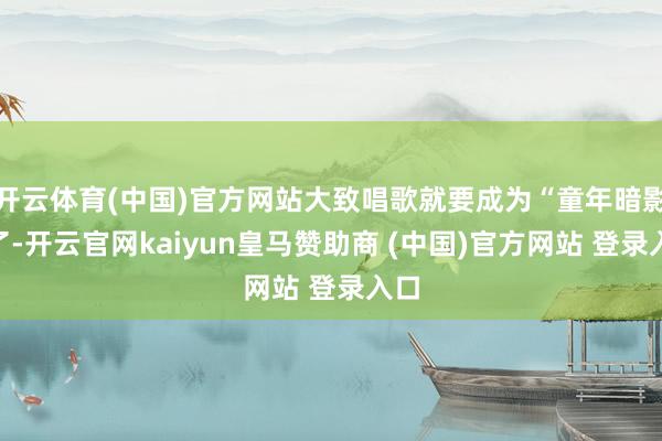 开云体育(中国)官方网站大致唱歌就要成为“童年暗影”了-开云官网kaiyun皇马赞助商 (中国)官方网站 登录入口