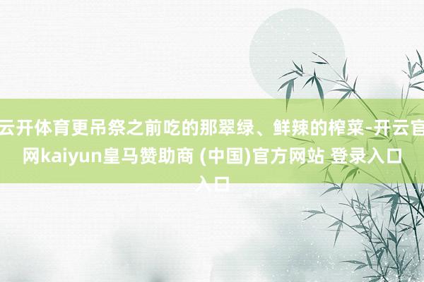 云开体育更吊祭之前吃的那翠绿、鲜辣的榨菜-开云官网kaiyun皇马赞助商 (中国)官方网站 登录入口