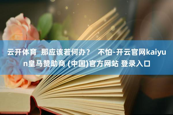 云开体育  那应该若何办？  不怕-开云官网kaiyun皇马赞助商 (中国)官方网站 登录入口