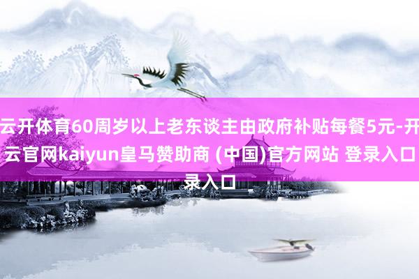 云开体育60周岁以上老东谈主由政府补贴每餐5元-开云官网kaiyun皇马赞助商 (中国)官方网站 登录入口