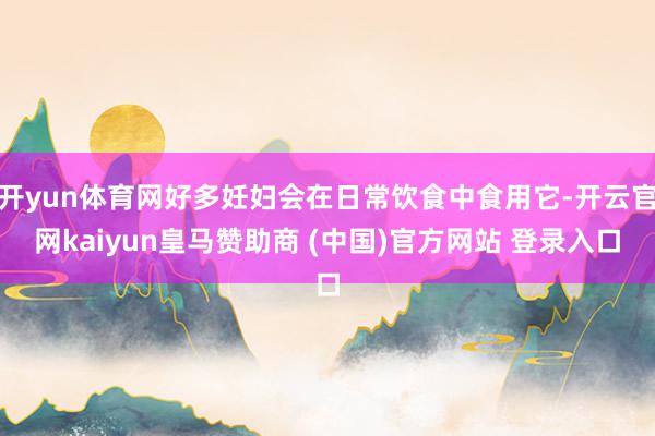 开yun体育网好多妊妇会在日常饮食中食用它-开云官网kaiyun皇马赞助商 (中国)官方网站 登录入口