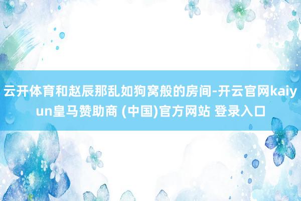 云开体育和赵辰那乱如狗窝般的房间-开云官网kaiyun皇马赞助商 (中国)官方网站 登录入口