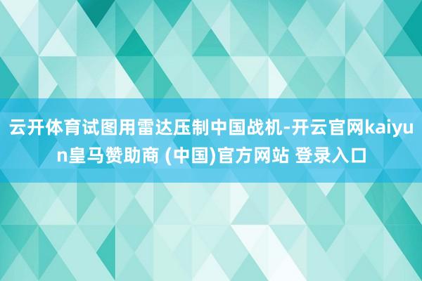 云开体育试图用雷达压制中国战机-开云官网kaiyun皇马赞助商 (中国)官方网站 登录入口