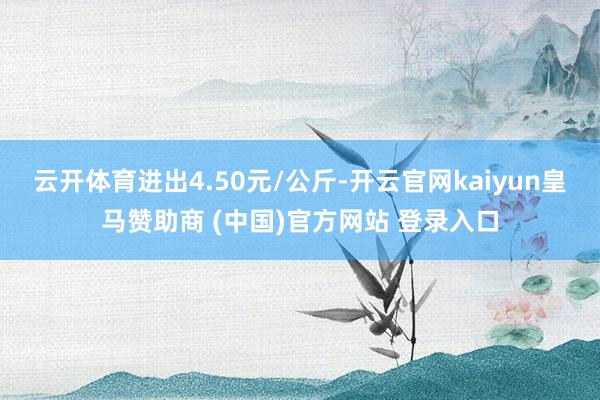 云开体育进出4.50元/公斤-开云官网kaiyun皇马赞助商 (中国)官方网站 登录入口