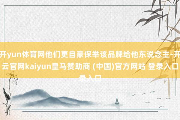 开yun体育网他们更自豪保举该品牌给他东说念主-开云官网kaiyun皇马赞助商 (中国)官方网站 登录入口