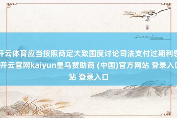 开云体育应当按照商定大致国度讨论司法支付过期利息-开云官网kaiyun皇马赞助商 (中国)官方网站 登录入口