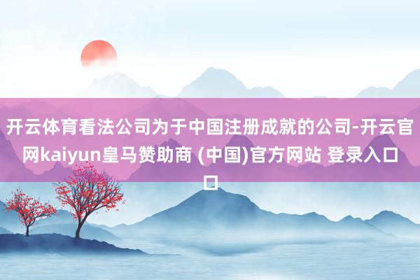 开云体育　　看法公司为于中国注册成就的公司-开云官网kaiyun皇马赞助商 (中国)官方网站 登录入口