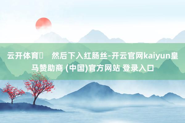 云开体育❷  然后下入红肠丝-开云官网kaiyun皇马赞助商 (中国)官方网站 登录入口