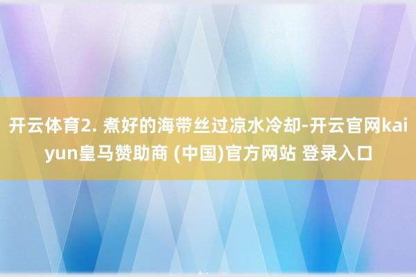 开云体育2. 煮好的海带丝过凉水冷却-开云官网kaiyun皇马赞助商 (中国)官方网站 登录入口