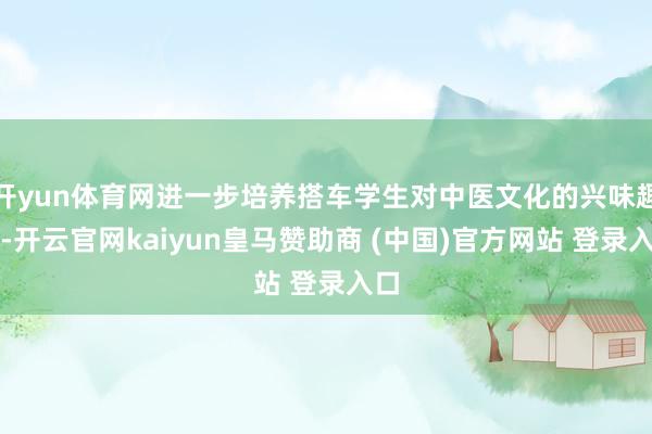 开yun体育网进一步培养搭车学生对中医文化的兴味趣味-开云官网kaiyun皇马赞助商 (中国)官方网站 登录入口