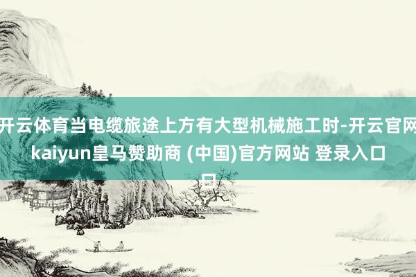 开云体育当电缆旅途上方有大型机械施工时-开云官网kaiyun皇马赞助商 (中国)官方网站 登录入口