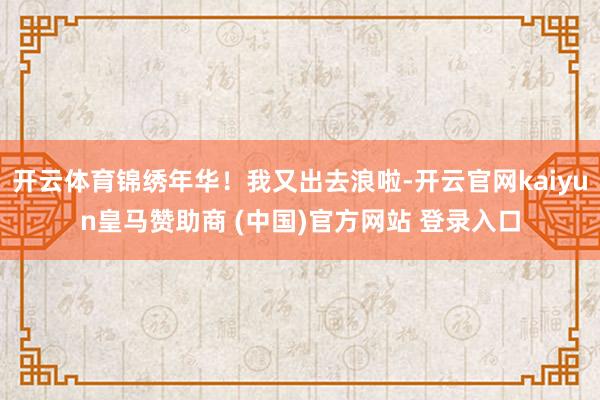 开云体育锦绣年华！我又出去浪啦-开云官网kaiyun皇马赞助商 (中国)官方网站 登录入口