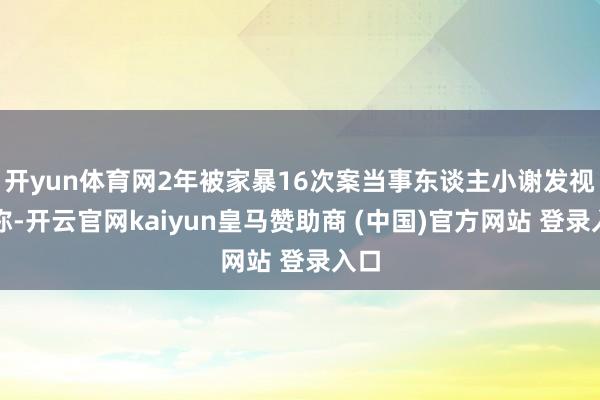开yun体育网2年被家暴16次案当事东谈主小谢发视频称-开云官网kaiyun皇马赞助商 (中国)官方网站 登录入口