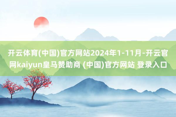 开云体育(中国)官方网站　　2024年1-11月-开云官网kaiyun皇马赞助商 (中国)官方网站 登录入口
