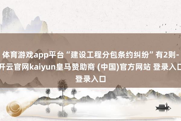 体育游戏app平台“建设工程分包条约纠纷”有2则-开云官网kaiyun皇马赞助商 (中国)官方网站 登录入口