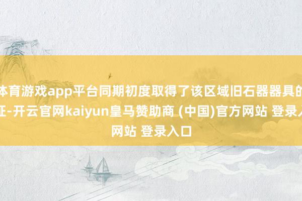 体育游戏app平台同期初度取得了该区域旧石器器具的凭证-开云官网kaiyun皇马赞助商 (中国)官方网站 登录入口