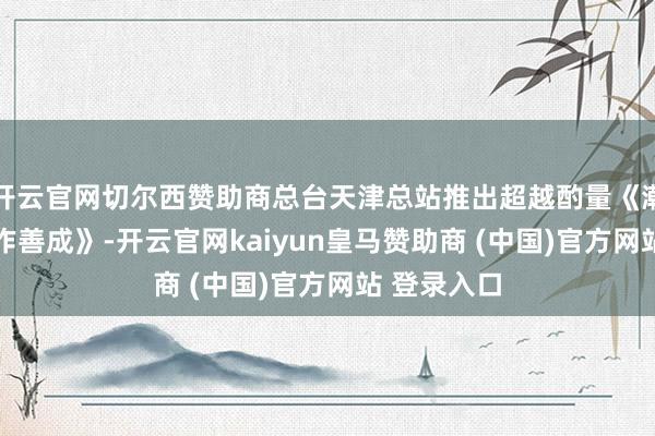 开云官网切尔西赞助商总台天津总站推出超越酌量《潮起津门 善作善成》-开云官网kaiyun皇马赞助商 (中国)官方网站 登录入口