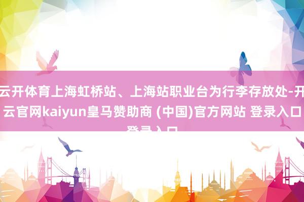 云开体育上海虹桥站、上海站职业台为行李存放处-开云官网kaiyun皇马赞助商 (中国)官方网站 登录入口