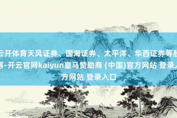 云开体育天风证券、国海证券、太平洋、华西证券等股着落-开云官网kaiyun皇马赞助商 (中国)官方网站 登录入口