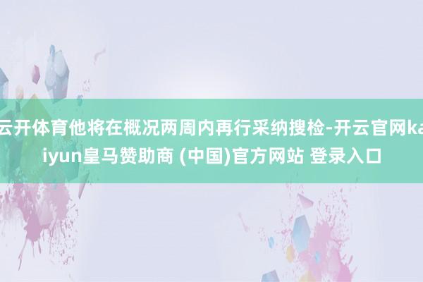 云开体育他将在概况两周内再行采纳搜检-开云官网kaiyun皇马赞助商 (中国)官方网站 登录入口