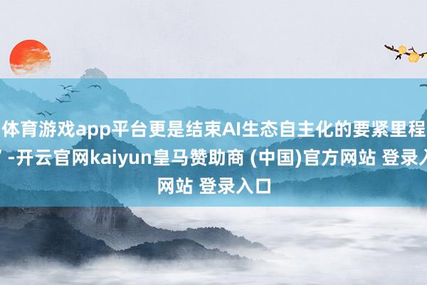 体育游戏app平台更是结束AI生态自主化的要紧里程碑”-开云官网kaiyun皇马赞助商 (中国)官方网站 登录入口