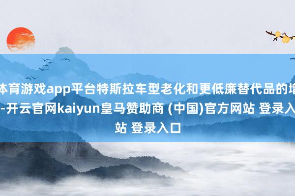 体育游戏app平台特斯拉车型老化和更低廉替代品的增多-开云官网kaiyun皇马赞助商 (中国)官方网站 登录入口