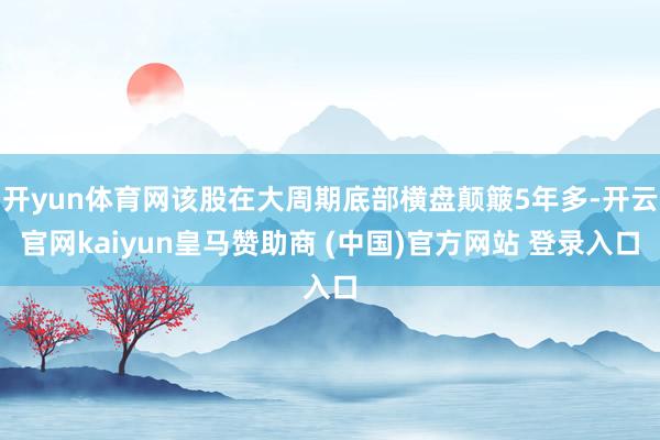 开yun体育网该股在大周期底部横盘颠簸5年多-开云官网kaiyun皇马赞助商 (中国)官方网站 登录入口