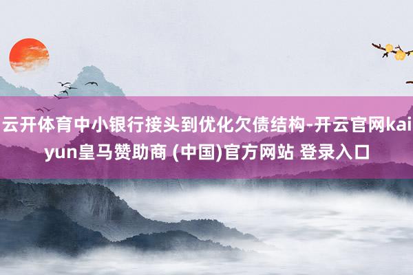 云开体育中小银行接头到优化欠债结构-开云官网kaiyun皇马赞助商 (中国)官方网站 登录入口