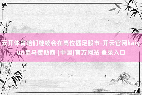 云开体育咱们继续会在高位插足股市-开云官网kaiyun皇马赞助商 (中国)官方网站 登录入口