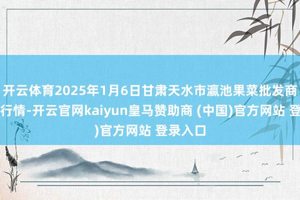 开云体育2025年1月6日甘肃天水市瀛池果菜批发商场价钱行情-开云官网kaiyun皇马赞助商 (中国)官方网站 登录入口