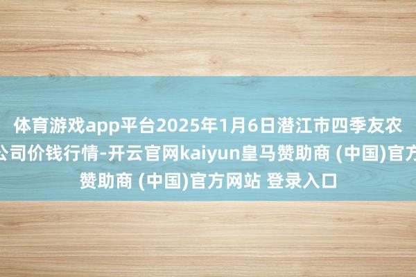 体育游戏app平台2025年1月6日潜江市四季友农产物阛阓有限公司价钱行情-开云官网kaiyun皇马赞助商 (中国)官方网站 登录入口